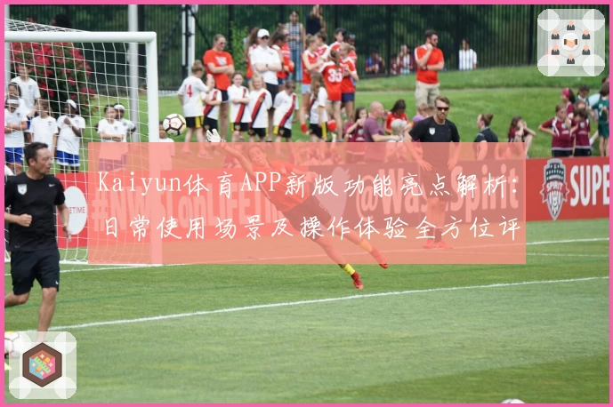 Kaiyun体育APP新版功能亮点解析：日常使用场景及操作体验全方位评测
